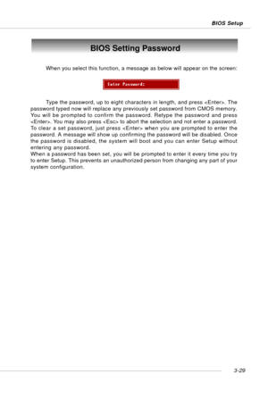 Page 703-29 BIOS Setup
BIOS Setting Password
When you select this function, a message as below will appear on the screen:
Type the password, up to eight characters in length, and press . The
password typed now will replace any previously set password from CMOS memory.
You will be prompted to confirm the password. Retype the password and press
. You may also press  to abort the selection and not enter a password.
To clear a set password, just press  when you are prompted to enter the
password. A message will...