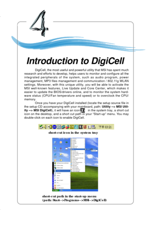 Page 71Introduction to DigiCell
4-1
Chapter 4. Introduction to DigiCell
Introduction to DigiCell
Chapter 2. Hardware Setup
short-cut icon in the system tray
short-cut path in the start-up menu
(path: Start-->Programs-->MSI-->DigiCell) DigiCell, the most useful and powerful utility that MSI has spent much
research and efforts to develop, helps users to monitor and configure all the
integrated peripherals of the system, such as audio program, power
management, MP3 files management and communication / 802.11g...