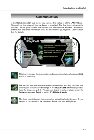 Page 75Introduction to DigiCell
4-5
Communication
In the Communication sub-menu, you can see the status of all the LAN / WLAN /
Bluetooth on the screen if the hardware is installed. The first icon indicates the
onboard LAN on your system, the second icon indicates the wireless LAN status,
and the third one is the information about the bluetooth on your system.  Click on each
item for details.
This icon indicates the information and connection status of onboard LAN,
which is read-only.
The second icon indicates...