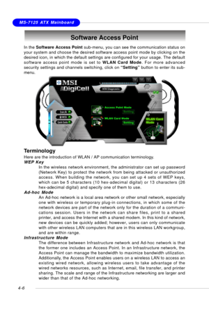 Page 76MSI FeatureMS-7125 ATX Mainboard
4-6
Software Access Point
In the Software Access Point sub-menu, you can see the communication status on
your system and choose the desired software access point mode by clicking on the
desired icon, in which the default settings are configured for your usage. The default
software access point mode is set to WLAN Card Mode. For more advanced
security settings and channels switching, click on “Setting” button to enter its sub-
menu.
Terminology
Here are the introduction of...