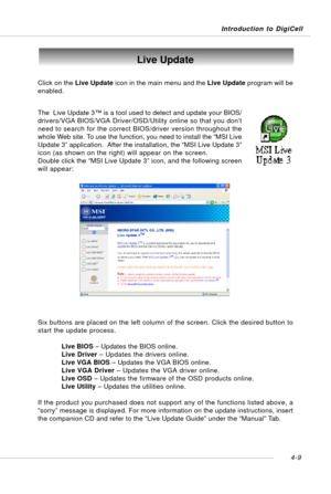 Page 79Introduction to DigiCell
4-9
Live Update
Click on the Live Update icon in the main menu and the Live Update program will be
enabled.
The  Live Update 3™ is a tool used to detect and update your BIOS/
drivers/VGA BIOS/VGA Driver/OSD/Utility online so that you don’t
need to search for the correct BIOS/driver version throughout the
whole Web site. To use the function, you need to install the “MSI Live
Update 3” application.  After the installation, the “MSI Live Update 3”
icon (as shown on the right) will...