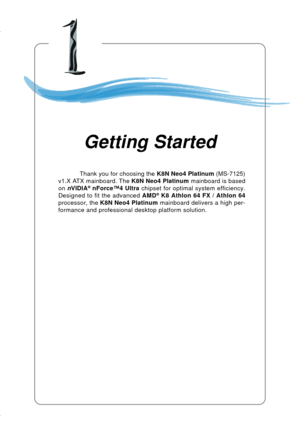 Page 91-1 Getting Started
Chapter 1. Getting
Started
Thank you for choosing the K8N Neo4 Platinum (MS-7125)
v1.X ATX mainboard. The K8N Neo4 Platinum mainboard is based
on nVIDIA
® nForce™4 Ultra chipset for optimal system efficiency.
Designed to fit the advanced AMD® K8 Athlon 64 FX / Athlon 64
processor, the K8N Neo4 Platinum mainboard delivers a high per-
formance and professional desktop platform solution.
Getting Started 