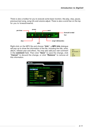Page 81Introduction to DigiCell
4-11
There is also a toolbar for you to execute some basic function, like play, stop, pause,
previous/next song, song info and volume adjust. There is also a scroll bar on the top
for you to forward/rewind.
Right-click on the MP3 file and choose “Info”, a MP3 Info dialogue
will pop up to show the information of the file, including the title, artist,
album, release year and others. You may also add your own comment
in the comment field. Then click “Save” to save the change, click...
