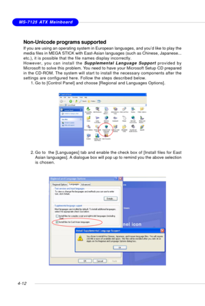 Page 82MSI FeatureMS-7125 ATX Mainboard
4-12
Non-Unicode programs supported
If you are using an operating system in European languages, and you’d like to play the
media files in MEGA STICK with East-Asian languages (such as Chinese, Japanese...
etc.), it is possible that the file names display incorrectly.
However, you can install the Supplemental Language Support provided by
Microsoft to solve this problem. You need to have your Microsoft Setup CD prepared
in the CD-ROM. The system will start to install the...