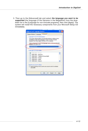Page 83Introduction to DigiCell
4-13
3. Then go to the [Advanced] tab and select the language you want to be
supported (the language of the filename in the MegaStick) from the drop-
down list in the [Language for non-Unicode programs], then click [Apply]. The
system will install the necessary components from your Microsoft Setup CD
immediately. 