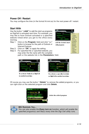 Page 89Introduction to DigiCell
4-19
Power Off / Restart
You may configure the time (in the format hh:mm:ss) for the next power-off / restart.
Start With
Use the button “+Add” to add the start-up programs
as DigiCell is activated next time. For example, you
may like to have Outlook activated or a specified
website linked when you get to the office every
morning.
Step 1: Click on the Program: field and click “>>”
button to browse for the path of Outlook or
Internet Explorer.
Step 2: Click on “OK” to apply the...