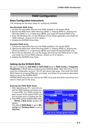 Page 935-3
nVIDIA RAID Introduction
Basic Configuration Instructions
The following are the basic steps for configuring NVRAID:
Non-Bootable RAID Array
1. Choose the hard disks that are to be RAID enabled in the system BIOS.
2. Specify the RAID level, either Mirroring (RAID 1), Striping (RAID 0), Striping and
    Mirroring (RAID 0+1), or Spanning (JBOD) and create the desired RAID array.
3. Enter the Windows OS, run the Windows nForce Setup application and install the
    RAID software. (Check p.5-9 for...