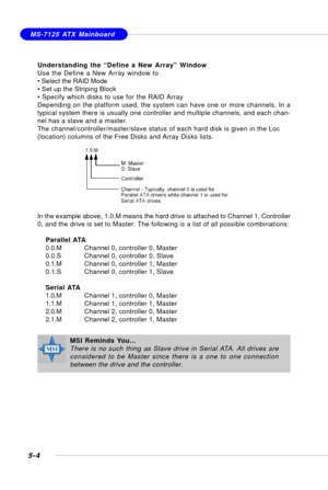 Page 945-4
MS-7125 ATX Mainboard
Understanding the “Define a New Array” Window
Use the Define a New Array window to
• Select the RAID Mode
• Set up the Striping Block
• Specify which disks to use for the RAID Array
Depending on the platform used, the system can have one or more channels. In a
typical system there is usually one controller and multiple channels, and each chan-
nel has a slave and a master.
The channel/controller/master/slave status of each hard disk is given in the Loc
(location) columns of the...