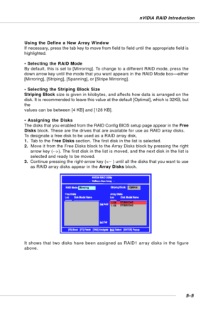 Page 955-5
nVIDIA RAID Introduction
Using the Define a New Array Window
If necessary, press the tab key to move from field to field until the appropriate field is
highlighted.
• Selecting the RAID Mode
By default, this is set to [Mirroring]. To change to a different RAID mode, press the
down arrow key until the mode that you want appears in the RAID Mode box—either
[Mirroring], [Striping], [Spanning], or [Stripe Mirroring].
• Selecting the Striping Block Size
Striping Block size is given in kilobytes, and...
