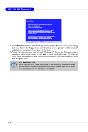 Page 985-8
MS-7125 ATX Mainboard
4. Press Enter to continue with Windows XP Installation. Be sure to leave the floppy
disk inserted in the floppy drive until the blue screen portion of Windows XP
installation is completed, then take out the floppy.
5. Follow the instructions on how to install Windows XP. During the GUI portion of the
install you might be prompted to click Yes to install the RAID driver. Click Yes as
many times as needed in order to finish the installation. This will not be an issue
with a...