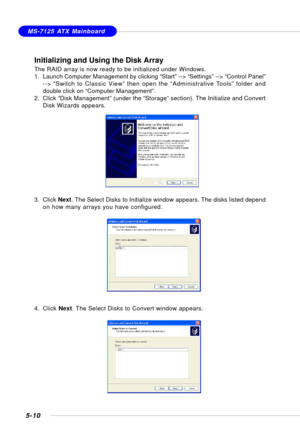 Page 1005-10
MS-7125 ATX Mainboard
Initializing and Using the Disk Array
The RAID array is now ready to be initialized under Windows.
1. Launch Computer Management by clicking “Start” --> “Settings” --> “Control Panel”
--> “Switch to Classic View” then open the “Administrative Tools” folder and
double click on “Computer Management”.
2. Click “Disk Management” (under the “Storage” section). The Initialize and Convert
Disk Wizards appears.
3. Click Next. The Select Disks to Initialize window appears. The disks...