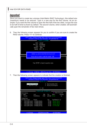 Page 108
C-6
Intel ICH10R SATA RAID▍MS-7522
Intel ICH10R SATA RAID▍MS-7522

Important
Snce you want to create two volumes (Intel Matrx RAID Technology), ths default sze (maxmum)  needs  to  be  reduced.  Type  n  a  new  sze  for  the  first  volume.  As  an  ex-
ample:  f you want the first volume to span the first half of the two dsks, re-type the sze 
to be half of what  s shown by default. The second volume, when created, wll automat
-
cally...