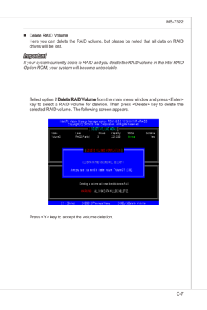 Page 109
Intel ICH10R SATA RAID▍MS-7522

C-7
Intel ICH10R SATA RAID▍MS-7522

Delete RAID Volume 
Here  you  can  delete  the  RAID  volume,  but  please  be  noted  that  all  data  on  RAID 
drves wll be lost. 
■
Important 
If your system currently boots to RAID and you delete the RAID volume n the Intel RAID 
Opton ROM, your system wll become unbootable.
Select opton 2 Delete RAID Volume  from the man menu wndow and press  
key  to  select  a  RAID  volume  for...