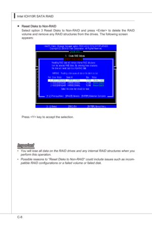 Page 110
C-8
Intel ICH10R SATA RAID▍MS-7522
Intel ICH10R SATA RAID▍MS-7522

Reset Dsks to Non-RAID 
Select  opton  3  Reset  Dsks  to  Non-RAID  and  press    to  delete  the  RAID 
volume and remove any RAID structures from the drves. The followng screen  
appears:
■
Press  key to accept the selecton.
Important
You wll lose all data on the RAID drves and any nternal RAID structures when you 
perform ths operaton.
Possble reasons to “Reset Dsks to...