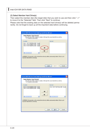 Page 122
C-20
Intel ICH10R SATA RAID▍MS-7522
Intel ICH10R SATA RAID▍MS-7522

(3) Select Member Hard Drve(s)
Then select the member dsk (the target dsk) that you wsh to use and then clck “-->” 
to move t to the “Selected” field. Then clck “Next” to contnue.
Please note that the exstng data on the selected hard drve(s) wll be deleted perma
-
nently. Do not forget to back up all the mportant data before contnung. 