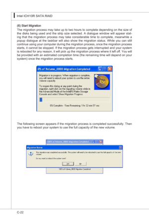 Page 124
C-22
Intel ICH10R SATA RAID▍MS-7522
Intel ICH10R SATA RAID▍MS-7522

(6) Start Mgraton 
The mgraton process may take up to two hours to complete dependng on the sze of 
the  dsks  beng  used  and  the  strp  sze  selected.  A  dalogue  wndow  wll  appear  stat
-
ng  that  the  mgraton  process  may  take  consderable  tme  to  complete,  meanwhle  a 
popup  dalogue  at  the  taskbar  wll  also  show...