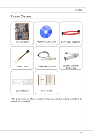 Page 15
Gettng Started▍MS-7522

1-5
Gettng Started▍MS-7522

MSI manboardMSI Drver/Utlty DVD
SATA Cable (Optonal)
Power CableUSB Bracket (Optonal)Standard Cable for  
IDE Devces
Back IO Sheld User’s Gude
packing checkLiSt
*  The  pctures  are  for  reference  only  and  may  vary  from  the  packng  contents  of  the product you purchased. 