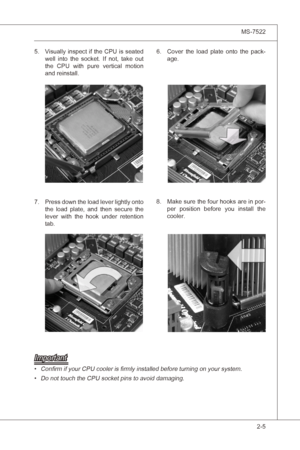 Page 21
Hardware Setup▍MS-7522

2-5
Hardware Setup▍MS-7522

Important
Confirm f your CPU cooler s firmly nstalled before turnng on your system.Do not touch the CPU socket pns to avod damagng.•
• Vsually 
nspect f the CPU  s seated 
well  nto  the  socket.  If  not,  take  out 
the  CPU  wth  pure  vertcal  moton 
and renstall.
5.Cover  the  load  plate  onto  the  pack-age.6.
Press down the load lever lghtly onto 
the  load...