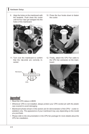 Page 22
2-6
Hardware Setup▍MS-7522
Hardware Setup▍MS-7522

Algn the holes on the manboard wth 
the  heatsnk.  Push  down  the  cooler 
untl ts four clps get wedged  nto the 
holes of the manboard.9.Press  the  four  hooks  down  to  fasten the cooler.10.
Manboard
Hook
Important
Read the CPU status n BIOS.
Whenever CPU  s not nstalled, always protect your CPU socket pn wth the plastc 
cap covered to avod damagng....