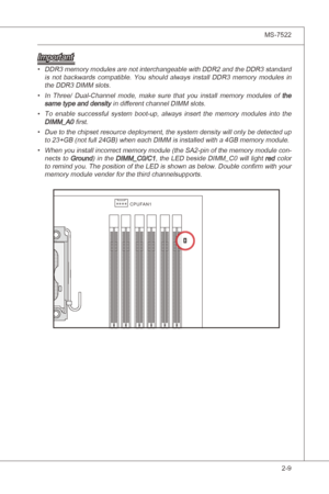 Page 25
Hardware Setup▍MS-7522

2-9
Hardware Setup▍MS-7522

Important
DDR3 memory modules are not nterchangeable wth DDR2 and the DDR3 standard 
s  not  backwards  compatble.  You  should  always  nstall  DDR3  memory  modules n 
the DDR3 DIMM slots.
In  Three/  Dual-Channel  mode,  make  sure  that  you  nstall  memory  modules  of 
the same type and densty n dfferent channel DIMM slots.
To  enable  successful  system  boot-up,  always  nsert  the  memory...