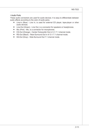 Page 29
Hardware Setup▍MS-7522

2-13
Hardware Setup▍MS-7522

Audo Ports
These audo connectors are used for audo devces. It  s easy to dfferentate between 
audo effects accordng to the color of audo jacks.
Lne-In  (Blue)  -  Lne  In,  s  used  for  external  CD  player,  tape-player  or  other 
audo devces. 
Lne-Out (Green) - Lne Out, s a connector for speakers or headphones.
Mc (Pnk) - Mc, s a connector...