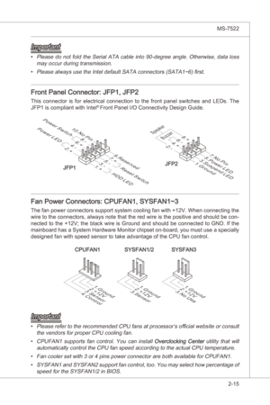 Page 31
Hardware Setup▍MS-7522

2-15
Hardware Setup▍MS-7522

Important
Please  do  not  fold  the  Seral  ATA  cable nto  90-degree  angle.  Otherwse,  data  loss 
may occur durng transmsson.
Please always use the Intel default SATA connectors (SATA1~6) first.
Front Panel Connector: JFP1, JFP2
Ths  connector  s  for  electrcal  connecton  to  the  front  panel  swtches  and  LEDs.  The 
JFP1 s complant wth Intel® Front Panel I/O...