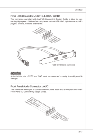 Page 33
Hardware Setup▍MS-7522

2-17
Hardware Setup▍MS-7522

Front USB Connector: JUSB1 / JUSB2 / JUSB3
Ths  connector,  complant  wth  Intel® I/O  Connectvty  Desgn  Gude, s deal  for  con-
nectng hgh-speed USB  nterface perpherals such as USB HDD, dgtal cameras, MP3 
players, prnters, modems and the lke.
USB 2.0 Bracket (optonal)
1.VCC
3.USBD-
10.USBOC
5.USBD+
7.Ground
9.No Pin
8.Ground6.USBD+4.USBD-2.VCC
Important
Note...