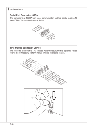 Page 34
2-18
Hardware Setup▍MS-7522
Hardware Setup▍MS-7522

Seral Port Connector: JCOM1
Ths  connector s  a  16550A  hgh  speed  communcaton  port  that  sends/  receves  16 
bytes FIFOs. You can attach a seral devce.
1.DCD
3.SOUT
10.No Pin
5.Ground
7.RTS
9.RI
8.CTS6.DSR4.DTR2.SIN
TPM Module connector: JTPM1
Ths connector connects to a TPM (Trusted Platform Module) module (optonal). Please 
refer to the TPM securty platform manual for more detals...