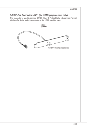 Page 35
Hardware Setup▍MS-7522

2-19
Hardware Setup▍MS-7522

S/PDIF-Out Connector: JSP1 (for HDMI graphcs card only)
Ths connector s used to connect S/PDIF (Sony & Phlps Dgtal Interconnect Format) 
nterface for dgtal audo transmsson to the HDMI graphcs card.
GNDSPDIFO
S/PDIF Bracket (Optonal) 