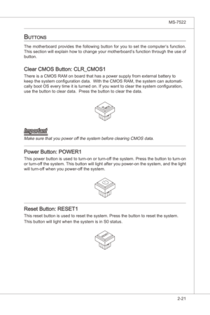 Page 37
Hardware Setup▍MS-7522

2-21
Hardware Setup▍MS-7522

buttonS
The  motherboard  provdes  the  followng  button  for  you  to  set  the  computer’s  functon. 
Ths secton wll explan how to change your motherboard’s functon through the use of 
button.
Clear CMOS Button: CLR_CMOS1
There s a CMOS RAM on board that has a power supply from external battery to 
keep the system configuraton data.  Wth the CMOS RAM, the system can automat-
cally boot OS...