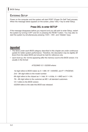Page 44
3-2
BIOS Setup▍MS-7522
BIOS Setup▍MS-7522

entering Setup
Power on the computer and the system wll start POST (Power On Self Test) process. When the message below appears on the screen, press  key to enter Setup.
Press DEL to enter SETUP
If the message dsappears before you respond and you stll wsh to enter Setup, restart 
the system by turnng t OFF and On or pressng the RESET button. You may also re-
start the system by smultaneously pressng , , and  keys....