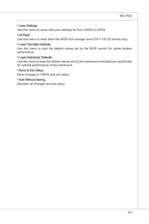 Page 47
BIOS Setup▍MS-7522

3-5
BIOS Setup▍MS-7522

User Settngs
Use ths menu to save/ load your settngs to/ from CMOS for BIOS.
M-Flash
Use ths menu to read/ flash the BIOS from storage drve (FAT/ FAT32 format only).
Load Fal-Safe Defaults
Use  ths  menu  to  load  the  default  values  set  by  the  BIOS  vendor  for  stable  system 
performance.
Load Optmzed Defaults
Use ths menu to load the default values set by the manboard manufacturer...