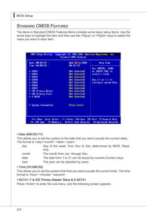 Page 48
3-6
BIOS Setup▍MS-7522
BIOS Setup▍MS-7522

Standard cMoS featureS
The tems  n Standard CMOS Features Menu  ncludes some basc setup tems. Use the 
arrow keys to hghlght the  tem and then use the  or  keys to select the 
value you want n each tem.
Date (MM:DD:YY)
Ths allows you to set the system to the date that you want (usually the current date). 
The format s   . day    Day  of  the  week,  from  Sun  to  Sat,  determned  by  BIOS....