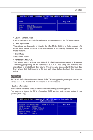 Page 49
BIOS Setup▍MS-7522

3-7
BIOS Setup▍MS-7522

Devce / Vendor / Sze
It wll showng the devce nformaton that you connected to the SATA connector.
LBA/Large Mode
Ths  allows  you  to  enable  or  dsable  the  LBA  Mode.  Settng  to  Auto  enables  LBA 
mode  f  the  devce  supports  t  and  the  devces s  not  already  formatted  wth  LBA 
mode dsabled. 
DMA Mode
Select DMA Mode. 
Hard Dsk S.M.A.R.T.
Ths  allows...