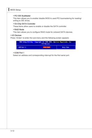 Page 54
3-12
BIOS Setup▍MS-7522
BIOS Setup▍MS-7522

PCI IDE BusMaster
Ths  tem allows you to enable/ dsable BIOS to used PCI busmasterng for readng/ 
wrtng to IDE drves. 
On-Chp SATA Controller
These tems allow users to enable or dsable the SATA controller. 
RAID Mode
Ths tem allows you to configure RAID mode for onboard SATA devces. 
I/O Devces 
Press  to enter the sub-menu and the followng screen appears:
▶
▶
▶
▶
COM Port 1
Select...