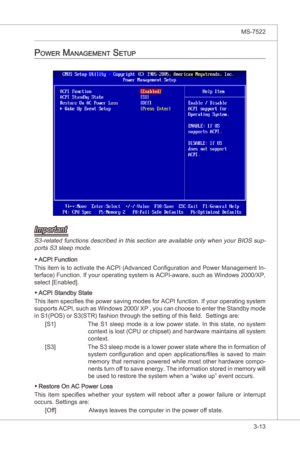 Page 55
BIOS Setup▍MS-7522

3-13
BIOS Setup▍MS-7522

power ManageMent Setup
Important
S3-related functons descrbed n ths secton are avalable only when your BIOS sup-ports S3 sleep mode.
ACPI Functon
Ths  tem s to actvate the ACPI (Advanced Configuraton and Power Management In
-
terface) Functon. If your operatng system  s ACPI-aware, such as Wndows 2000/XP, 
select [Enabled]. 
ACPI Standby State
Ths  tem specfies the...