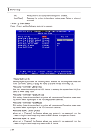 Page 56
3-14
BIOS Setup▍MS-7522
BIOS Setup▍MS-7522

[On]     Always leaves the computer n the power on state.
[Last State]  Restores the system to the status before power falure or  nterrupt 
occurred.
Wake Up Event Setup
Press  and the followng sub-menu appears.▶
Wake Up Event By
Settng to [BIOS] actvates the followng fields, and use the followng fields to set the 
wake up events. Settng to [OS], the wake up events wll be defined by OS.
Resume From S3 By USB...