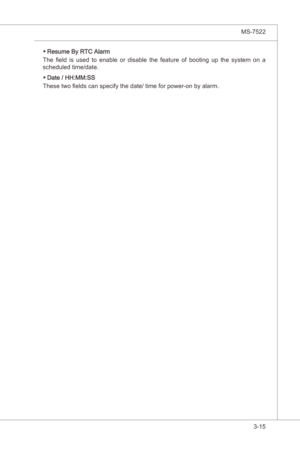 Page 57
BIOS Setup▍MS-7522

3-15
BIOS Setup▍MS-7522

Resume By RTC Alarm
The  field  s  used  to  enable  or  dsable  the  feature  of  bootng  up  the  system  on  a 
scheduled tme/date.
Date / HH:MM:SS
These two fields can specfy the date/ tme for power-on by alarm.
▶
▶ 