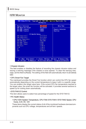 Page 58
3-16
BIOS Setup▍MS-7522
BIOS Setup▍MS-7522

h/w Monitor
Chasss Intruson
The  field  enables  or  dsables  the  feature  of  recordng  the  chasss  ntruson  status  and 
ssung  a  warnng  message  f  the  chasss s  once  opened.  To  clear  the  warnng  mes
-
sage, set the field to [Reset]. The settng of the field wll automatcally return to [Enabled] 
later. 
CPU Smart Fan Target
The manboard provdes the Smart...