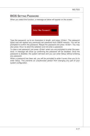 Page 59
BIOS Setup▍MS-7522

3-17
BIOS Setup▍MS-7522

bioS Setting paSSword
When you select ths functon, a message as below wll appear on the screen:
Type  the  password,  up  to  sx  characters n  length,  and  press  .  The  password 
typed  now  wll  replace  any  prevously  set  password  from  CMOS  memory.  You  wll  be 
prompted to confirm the password. Retype the password and press . You may 
also press  to abort the selecton and not enter a password.
To clear...