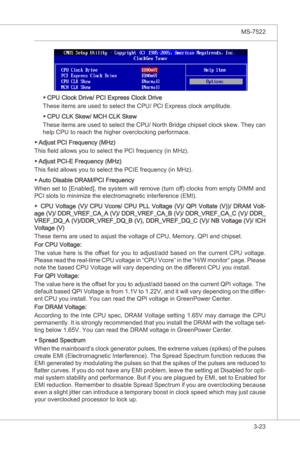 Page 65
BIOS Setup▍MS-7522

3-23
BIOS Setup▍MS-7522

CPU Clock Drve/ PCI Express Clock Drve
These tems are used to select the CPU/ PCI Express clock ampltude.
CPU CLK Skew/ MCH CLK Skew
These  tems are used to select the CPU/ North Brdge chpset clock skew. They can 
help CPU to reach the hgher overclockng performace.
Adjust PCI Frequency (MHz)
Ths field allows you to select the PCI frequency (n MHz).
Adjust PCI-E Frequency (MHz)
Ths field allows you to...