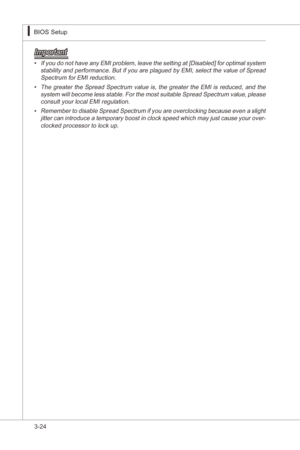 Page 66
3-24
BIOS Setup▍MS-7522
BIOS Setup▍MS-7522

Important
If you do not have any EMI problem, leave the settng at [Dsabled] for optmal system stablty and performance. But  f you are plagued by EMI, select the value of Spread 
Spectrum for EMI reducton. 
The  greater  the  Spread  Spectrum  value  s,  the  greater  the  EMI s  reduced,  and  the 
system wll become less stable. For the most sutable Spread Spectrum value, please  consult your local EMI...