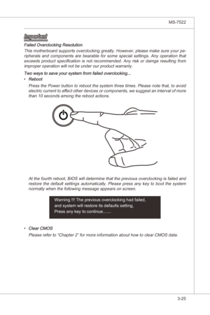 Page 67
BIOS Setup▍MS-7522

3-25
BIOS Setup▍MS-7522

Important
Faled Overclockng Resoluton  Ths motherboard supports overclockng greatly. However, please make sure your pe
-
rpherals  and  components  are  bearable  for  some  specal  settngs.  Any  operaton  that  exceeds  product  specficaton  s  not  recommended.  Any  rsk  or  damge  resultng  from 
mproper operaton wll not be under our product warranty.
Two ways to save...