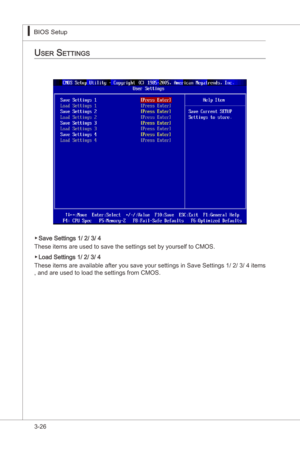 Page 68
3-26
BIOS Setup▍MS-7522
BIOS Setup▍MS-7522

uSer SettingS
Save Settngs 1/ 2/ 3/ 4
These tems are used to save the settngs set by yourself to CMOS.
Load Settngs 1/ 2/ 3/ 4
These  tems are avalable after you save your settngs  n Save Settngs 1/ 2/ 3/ 4 tems 
, and are used to load the settngs from CMOS.
▶
▶ 