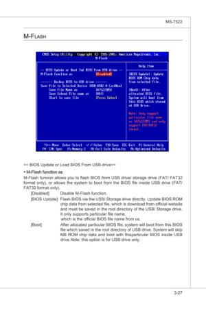 Page 69
BIOS Setup▍MS-7522

3-27
BIOS Setup▍MS-7522

M-fLaSh
== BIOS Update or Load BIOS From USB drve==
M-Flash functon as
M-Flash funcon allows you to flash BIOS from USB drve/ storage drve (FAT/ FAT32 
format  only),  or  allows  the  system  to  boot  from  the  BIOS  file  nsde  USB  drve  (FAT/ 
FAT32 format only).
[Dsabled]  Dsable M-Flash functon.
[BIOS Update]  Flash BIOS va the USB/ Storage drve drectly. Update BIOS ROM 
chp...