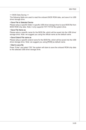 Page 71
BIOS Setup▍MS-7522

3-29
BIOS Setup▍MS-7522

== BIOS Data Savng ==
The followng fields are used to read the onboard BIOS ROM data, and save t to USB 
drve/ storage drve.
Save Fle to Selected Devce
Please setup a specfic folder  n specfic USB drve/ storage drve to save BIOS file from 
BIOS ROM chp data. Note: t only supports FAT/ FAT32 file system drve.
Save Fle Name as
Please setup a specfic name for the BIOS file,...