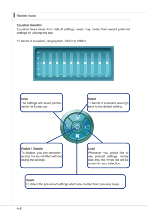 Page 78
A-6
Realtek Audo▍

Equalzer Selecton
Equalzer  frees  users  from  default  settngs;  users  may  create  ther  owned  preferred 
settngs by utlzng ths tool. 
10 bands of equalzer, rangng from 100Hz to 16KHz.
Save 
The settngs are saved perma
-nently for future use
Load
Whenever  you  would  lke  to 
use  preload  settngs,  smply 
clck  ths,  the  whole  lst  wll  be 
shown for your...