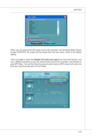 Page 81
A-9
MS-7522

When you are playng the first audo source (for example: use Wndows Meda Player 
to  play  DVD/VCD),  the  output  wll  be  played  from  the  rear  panel,  whch s  the  default 
settng.
Then you must to select the Realtek HD Audo 2nd output  from the scroll lst first, and 
use a dfferent program to play the second audo source (for example: use Wnamp to 
play MP3 files). You wll  find that the second audo  source (MP3...