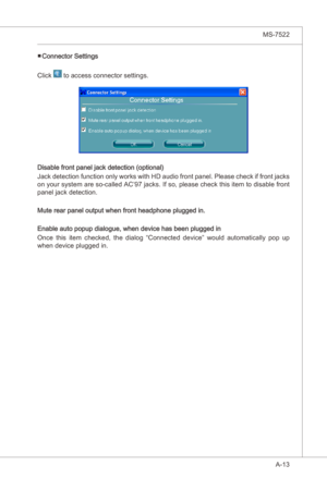 Page 85
A-13
MS-7522

Connector Settngs
Clck 
 to access connector settngs.
Dsable front panel jack detecton (optonal)
Jack detecton functon only works wth HD audo front panel. Please check  f front jacks 
on your system are so-called AC’97 jacks. If so, please check ths  tem to dsable front 
panel jack detecton.
Mute rear panel output when front headphone plugged n.
Enable auto popup dalogue, when devce has been plugged...