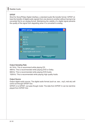 Page 86
A-14
Realtek Audo▍

S/PDIF
Short for Sony/Phlps Dgtal Interface, a standard audo file transfer format. S/PDIF al
-
lows the transfer of dgtal audo sgnals from one devce to another wthout havng to be 
converted first to an analog format. Mantanng the vablty of a dgtal sgnal prevents 
the qualty of the sgnal from degradng when t s converted to analog.
Output Samplng...